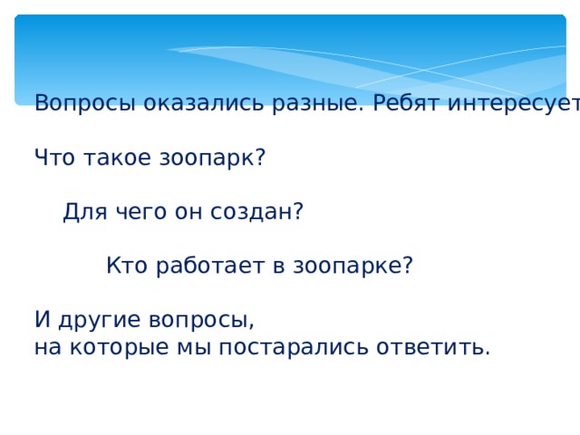 Вопросы оказались разные. Ребят интересует: Что такое зоопарк?  Для чего он создан?  Кто работает в зоопарке? И другие вопросы, на которые мы постарались ответить. 