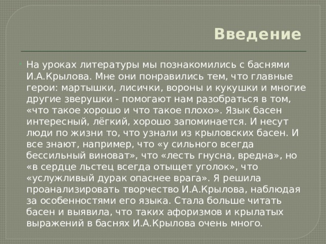 Введение   На уроках литературы мы познакомились с баснями И.А.Крылова. Мне они понравились тем, что главные герои: мартышки, лисички, вороны и кукушки и многие другие зверушки - помогают нам разобраться в том, «что такое хорошо и что такое плохо». Язык басен интересный, лёгкий, хорошо запоминается. И несут люди по жизни то, что узнали из крыловских басен. И все знают, например, что «у сильного всегда бессильный виноват», что «лесть гнусна, вредна», но «в сердце льстец всегда отыщет уголок», что «услужливый дурак опаснее врага». Я решила проанализировать творчество И.А.Крылова, наблюдая за особенностями его языка. Стала больше читать басен и выявила, что таких афоризмов и крылатых выражений в баснях И.А.Крылова очень много. 