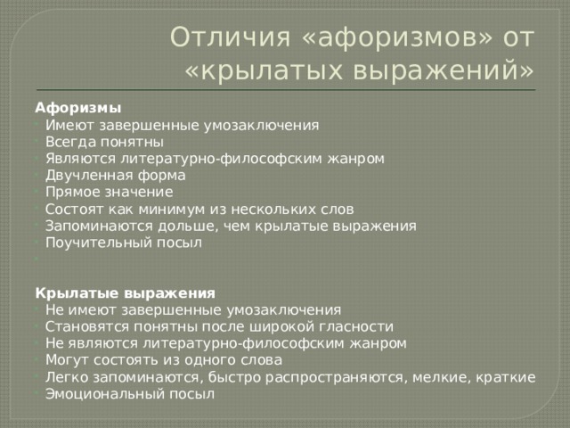Отличия «афоризмов» от «крылатых выражений»   Афоризмы Имеют завершенные умозаключения Всегда понятны Являются литературно-философским жанром Двучленная форма Прямое значение Состоят как минимум из нескольких слов Запоминаются дольше, чем крылатые выражения Поучительный посыл    Крылатые выражения Не имеют завершенные умозаключения Становятся понятны после широкой гласности Не являются литературно-философским жанром Могут состоять из одного слова Легко запоминаются, быстро распространяются, мелкие, краткие Эмоциональный посыл 
