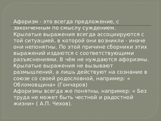 Афоризм - это всегда предложение, с законченным по смыслу суждением. Крылатые выражения всегда ассоциируются с той ситуацией, в которой они возникли - иначе они непонятны. По этой причине сборники этих выражений издаются с соответствующими разъяснениями. В чём не нуждаются афоризмы. Крылатые выражения не вызывают размышлений, а лишь действуют на сознание в союзе со своей родословной, например: « Обломовщина» (Гончаров) Афоризмы всегда же понятны, например: « Без труда не может быть честной и радостной жизни» ( А.П. Чехов). 