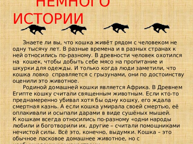    НЕМНОГО ИСТОРИИ      Знаете ли вы, что кошка живёт рядом с человеком не одну тысячу лет. В разные времена и в разных странах к ней относились по-разному. В древности человек охотился на кошек, чтобы добыть себе мясо на пропитание и шкурки для одежды. И только когда люди заметили, что кошка ловко справляется с грызунами, они по достоинству оценили это животное.  Родиной домашней кошки является Африка. В Древнем Египте кошку считали священным животным. Если кто-то преднамеренно убивал хотя бы одну кошку, его ждала смертная казнь. А если кошка умирала своей смертью, её оплакивали и осыпали дарами в виде сушёных мышей.  К кошкам всегда относились по-разному «одни народы любили и боготворили их, другие – считали помощниками нечистой силы. Всё это, конечно, выдумки. Кошка – это обычное ласковое домашнее животное, но с необыкновенными качествами.            