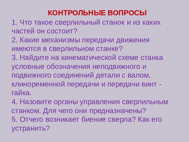 КОНТРОЛЬНЫЕ ВОПРОСЫ 1. Что такое сверлильный станок и из каких частей он состоит? 2. Какие механизмы передачи движения имеются в сверлильном станке? 3. Найдите на кинематической схеме станка условные обозначения неподвижного и подвижного соединений детали с валом, клиноременной передачи и передачи винт - гайка. 4. Назовите органы управления сверлильным станком. Для чего они предназначены? 5. Отчего возникает биение сверла? Как его устранить? 