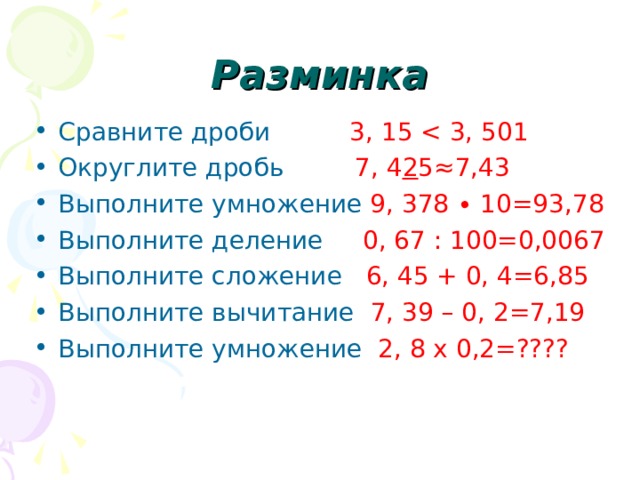 Разминка Сравните дроби 3, 15 Округлите дробь 7, 4 2 5≈ 7 ,43 Выполните умножение 9, 378 ∙ 10=93,78 Выполните деление 0, 67 : 100=0,0067 Выполните сложение 6, 45 + 0, 4=6,85 Выполните вычитание 7, 39 – 0, 2=7,19 Выполните умножение 2, 8 х 0,2=???? 