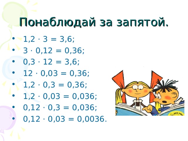 Понаблюдай за запятой.  1,2 · 3 = 3,6;   3 · 0,12 = 0,36;   0,3 · 12 = 3,6;   12 · 0,03 = 0,36;   1,2 · 0,3 = 0,36;   1,2 · 0,03 = 0,036;   0,12 · 0,3 = 0,036;   0,12 · 0,03 = 0,0036.  