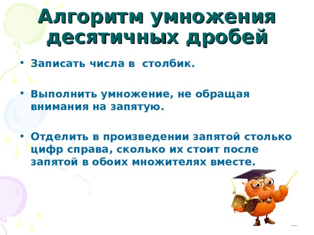  Алгоритм умножения десятичных дробей Записать числа в столбик.  Выполнить умножение, не обращая внимания на запятую.  Отделить в произведении запятой столько цифр справа, сколько их стоит после запятой в обоих множителях вместе. 
