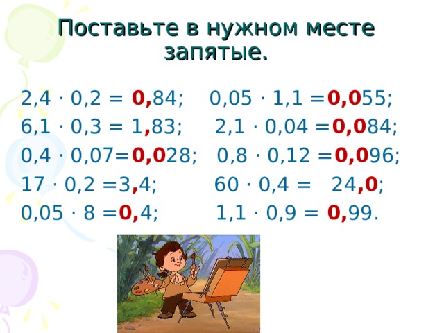 Поставьте в нужном месте запятые. 2,4 · 0,2 = 0, 84; 0,05 · 1,1 = 0,0 55; 6,1 · 0,3 = 1 , 83; 2,1 · 0,04 = 0,0 84; 0,4 · 0,07= 0,0 28; 0,8 · 0,12 = 0,0 96; 17 · 0,2 =3 , 4; 60 · 0,4 = 24 ,0 ; 0,05 · 8 = 0, 4; 1,1 · 0,9 = 0, 99. 