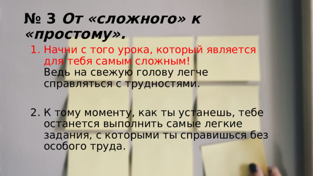 № 3 От «сложного» к «простому». Начни с того урока, который является для тебя самым сложным!  Ведь на свежую голову легче справляться с трудностями. К тому моменту, как ты устанешь, тебе останется выполнить самые легкие задания, с которыми ты справишься без особого труда. 