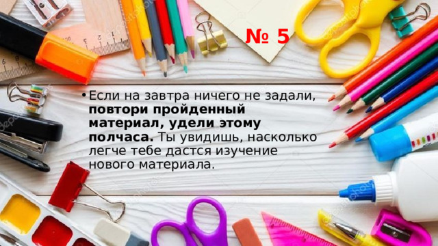 № 5 Если на завтра ничего не задали, повтори пройденный материал, удели этому полчаса. Ты увидишь, насколько легче тебе дастся изучение нового материала. 