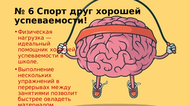 № 6 Спорт друг хорошей успеваемости! Физическая нагрузка — идеальный помощник хорошей успеваемости в школе. Выполнение нескольких упражнений в перерывах между занятиями позволит быстрее овладеть материалом. 