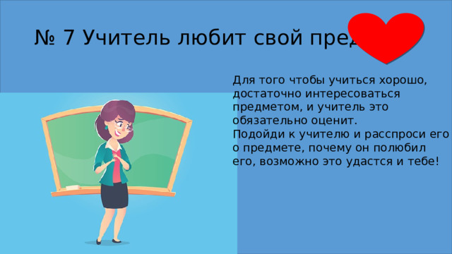 № 7 Учитель любит свой предмет Для того чтобы учиться хорошо, достаточно интересоваться предметом, и учитель это обязательно оценит. Подойди к учителю и расспроси его о предмете, почему он полюбил его, возможно это удастся и тебе! 