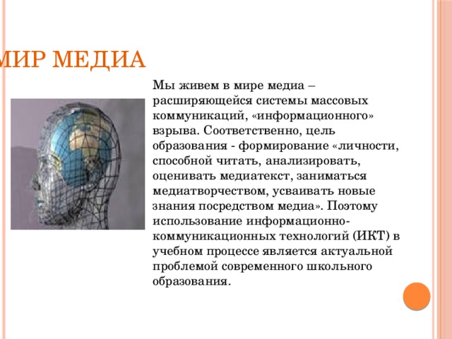 Мир медиа Мы живем в мире медиа – расширяющейся системы массовых коммуникаций, «информационного» взрыва. Соответственно, цель образования - формирование «личности, способной читать, анализировать, оценивать медиатекст, заниматься медиатворчеством, усваивать новые знания посредством медиа». Поэтому использование информационно-коммуникационных технологий (ИКТ) в учебном процессе является актуальной проблемой современного школьного образования. 