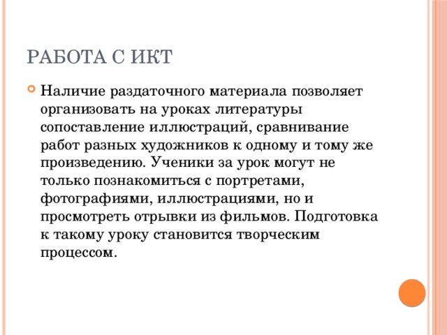 Работа с ИКТ Наличие раздаточного материала позволяет организовать на уроках литературы сопоставление иллюстраций, сравнивание работ разных художников к одному и тому же произведению. Ученики за урок могут не только познакомиться с портретами, фотографиями, иллюстрациями, но и просмотреть отрывки из фильмов. Подготовка к такому уроку становится творческим процессом. 