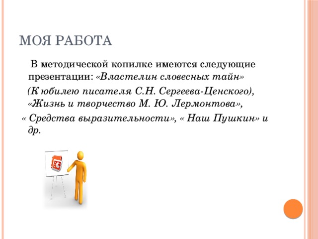 Моя работа  В методической копилке имеются следующие презентации: «Властелин словесных тайн»   (К юбилею писателя С.Н. Сергеева-Ценского), «Жизнь и творчество М. Ю. Лермонтова»,  « Средства выразительности», « Наш Пушкин» и др. 
