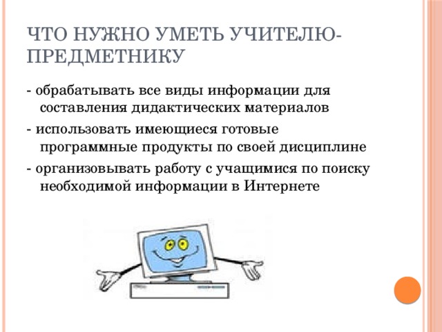 Что нужно уметь учителю- предметнику - обрабатывать все виды информации для составления дидактических материалов - использовать имеющиеся готовые программные продукты по своей дисциплине - организовывать работу с учащимися по поиску необходимой информации в Интернете 