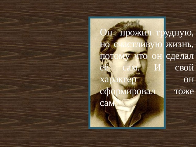 Он прожил трудную, но счастливую жизнь, потому что он сделал её сам. И свой характер он сформировал тоже сам. 