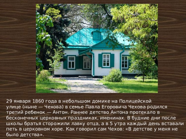 29 января 1860 года в небольшом домике на Полицейской улице (ныне — Чехова) в семье Павла Егоровича Чехова родился третий ребенок — Антон. Раннее детство Антона протекало в бесконечных церковных праздниках, именинах. В будние дни после школы братья сторожили лавку отца, а в 5 утра каждый день вставали петь в церковном хоре. Как говорил сам Чехов: «В детстве у меня не было детства». 
