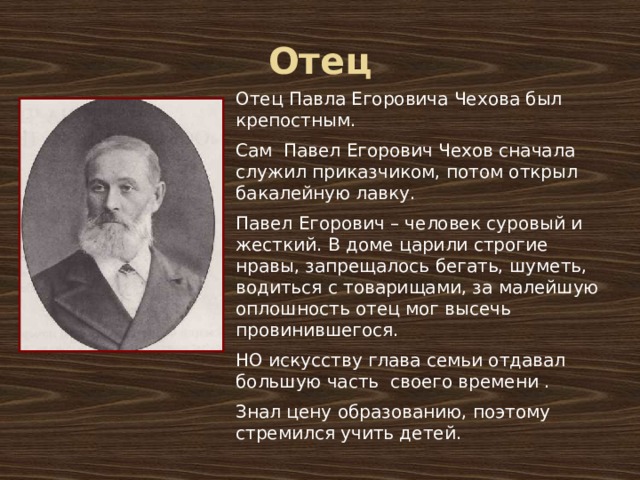 Отец Отец Павла Егоровича Чехова был крепостным. Сам Павел Егорович Чехов сначала служил приказчиком, потом открыл бакалейную лавку. Павел Егорович – человек суровый и жесткий. В доме царили строгие нравы, запрещалось бегать, шуметь, водиться с товарищами, за малейшую оплошность отец мог высечь провинившегося. НО искусству глава семьи отдавал большую часть своего времени . Знал цену образованию, поэтому стремился учить детей. 