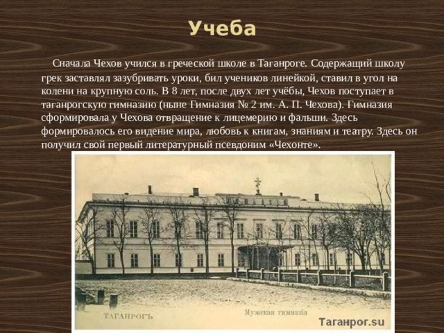 Учеба  Сначала Чехов учился в греческой школе в Таганроге. Содержащий школу грек заставлял зазубривать уроки, бил учеников линейкой, ставил в угол на колени на крупную соль. В 8 лет, после двух лет учёбы, Чехов поступает в таганрогскую гимназию (ныне Гимназия № 2 им. А. П. Чехова). Гимназия сформировала у Чехова отвращение к лицемерию и фальши. Здесь формировалось его видение мира, любовь к книгам, знаниям и театру. Здесь он получил свой первый литературный псевдоним «Чехонте». 