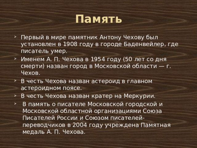 Память Первый в мире памятник Антону Чехову был установлен в 1908 году в городе Баденвейлер, где писатель умер. Именем А. П. Чехова в 1954 году (50 лет со дня смерти) назван город в Московской области — г. Чехов. В честь Чехова назван астероид в главном астероидном поясе. В честь Чехова назван кратер на Меркурии. В память о писателе Московской городской и Московской областной организациями Союза Писателей России и Союзом писателей-переводчиков в 2004 году учреждена Памятная медаль А. П. Чехова. 