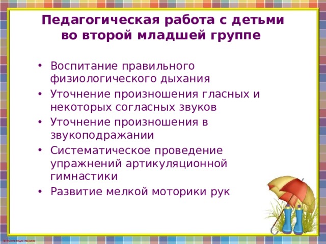 Педагогическая работа с детьми во второй младшей группе Воспитание правильного физиологического дыхания Уточнение произношения гласных и некоторых согласных звуков Уточнение произношения в звукоподражании Систематическое проведение упражнений артикуляционной гимнастики Развитие мелкой моторики рук 