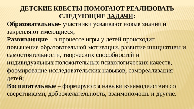 ДЕТСКИЕ КВЕСТЫ ПОМОГАЮТ РЕАЛИЗОВАТЬ СЛЕДУЮЩИЕ ЗАДАЧИ : Образовательные - участники усваивают новые знания и закрепляют имеющиеся; Развивающие – в процессе игры у детей происходит повышение образовательной мотивации, развитие инициативы и самостоятельности, творческих способностей и индивидуальных положительных психологических качеств, формирование исследовательских навыков, самореализация детей; Воспитательные – формируются навыки взаимодействия со сверстниками, доброжелательность, взаимопомощь и другие. 