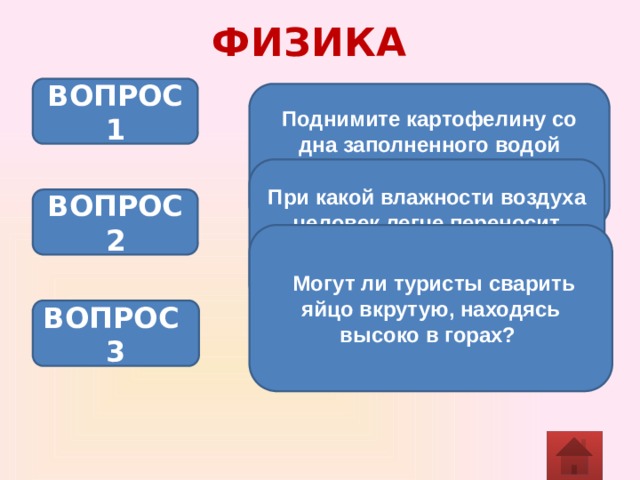 ФИЗИКА ВОПРОС 1 Поднимите картофелину со дна заполненного водой аквариума, не касаясь ее руками. Объясните опыт. При какой влажности воздуха человек легче переносит высокую температуру и почему? ВОПРОС 2  Могут ли туристы сварить яйцо вкрутую, находясь высоко в горах? ВОПРОС 3 