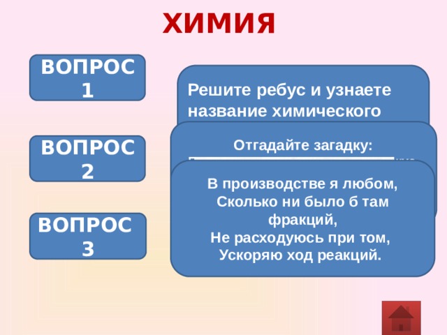 ХИМИЯ ВОПРОС 1 Решите ребус и узнаете название химического элемента Отгадайте загадку: Посреди – изделие, сладкое на вкус. По краям прибавлены нота и союз, Целое же вспомнить вам не мудрено: В химлаборатории встречается оно. ВОПРОС 2 В производстве я любом,  Сколько ни было б там фракций,  Не расходуюсь при том,  Ускоряю ход реакций. ВОПРОС 3 