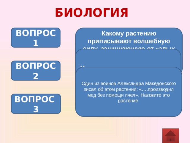 БИОЛОГИЯ Какому растению приписывают волшебную силу, защищающую от «злых духов» и мифических кровососных существ – вампиров? ВОПРОС 1 Назовите животное «парадокс – с птичьим клювом» ВОПРОС 2 Один из воинов Александра Македонского писал об этом растении: «….производил мед без помощи пчел». Назовите это растение. ВОПРОС 3 