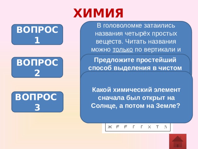 ХИМИЯ В головоломке затаились названия четырёх простых веществ. Читать названия можно только по вертикали и горизонтали или сверху вниз и снизу вверх, или слева направо и справа налево. Найдите эти названия. ВОПРОС 1 Предложите простейший способ выделения в чистом виде компонентов смеси, состоящей из железных опилок, порошка цинка, сахарного песка. ВОПРОС 2 Какой химический элемент сначала был открыт на Солнце, а потом на Земле?  ВОПРОС 3 