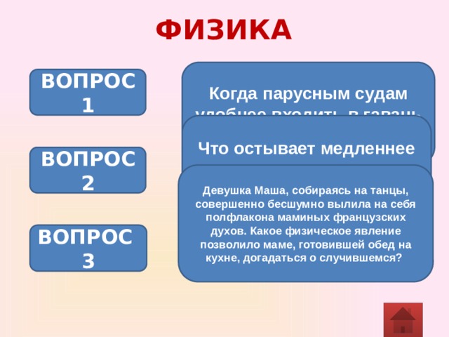 ФИЗИКА Когда парусным судам удобнее входить в гавань – днем или ночью? ВОПРОС 1 Что остывает медленнее в одинаковых условиях – суп или чай? ВОПРОС 2 Девушка Маша, собираясь на танцы, совершенно бесшумно вылила на себя полфлакона маминых французских духов. Какое физическое явление позволило маме, готовившей обед на кухне, догадаться о случившемся?  ВОПРОС 3 