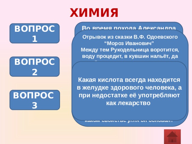 ХИМИЯ Во время похода Александра Македонcкого в Индию офицеры реже болели желудочно-кишечными заболеваниями, чем солдаты. Почему? ВОПРОС 1 Отрывок из сказки В.Ф. Одоевского “Мороз Иванович” Между тем Рукодельница воротится, воду процедит, в кувшин нальёт, да ещё такая мастерица: коли вода нечиста, так свернет лист бумаги, положит в неё угольки да песку крупного насыплет, вставит ту бумагу в кувшин да нальёт в него воды, а вода–то знай проходит сквозь песок да сквозь угли и капает в кувшин чистая, словно хрустальная. Как называется данный процесс? На каком свойстве угля он основан? ВОПРОС 2 Какая кислота всегда находится в желудке здорового человека, а при недостатке её употребляют как лекарство ВОПРОС 3 