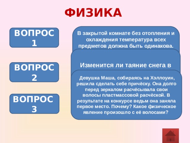 ФИЗИКА В закрытой комнате без отопления и охлаждения температура всех предметов должна быть одинакова. Почему же мы, прикоснувшись к стеклянной банке или железным ножницам, чувствуем, что они холоднее, чем деревянный стул или книга? ВОПРОС 1 Изменится ли таяние снега в теплой комнате, если его накрыть шубой? ВОПРОС 2  Девушка Маша, собираясь на Хэллоуин, решила сделать себе причёску. Она долго перед зеркалом расчёсывала свои волосы пластмассовой расчёской. В результате на конкурсе ведьм она заняла первое место. Почему? Какое физическое явление произошло с её волосами?  ВОПРОС 3 