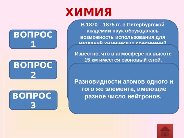 ХИМИЯ В 1870 – 1875 гг. в Петербургской академии наук обсуждалась возможность использования для названий химических соединений сочетание слов, подобных русским именам и отчествам. Например, для воды предлагалось название «водород кислородович», для вещества KCl – «калий хлорович», Al4C3 – «глиноземий углеродович». Дайте название веществам по современной номенклатуре. ВОПРОС 1 Известно, что в атмосфере на высоте 15 км имеется озоновый слой, защищающий все живое от губительных ультрафиолетовых лучей. По мнению ученых, разрушают его фреоны и некоторые другие газы, а какой фактор является основной причиной его воспроизводства? ВОПРОС 2 Разновидности атомов одного и того же элемента, имеющие разное число нейтронов.  ВОПРОС 3 