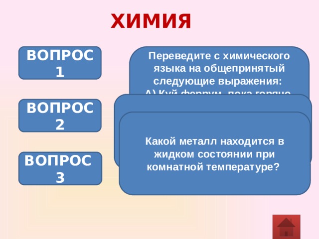 ХИМИЯ Переведите с химического языка на общепринятый следующие выражения: ВОПРОС 1 А) Куй феррум, пока горячо. Б) Слово - аргентум, а молчание - аурум. В) Стойкий станнумный солдатик. Демонстрация опыта “Извержение вулкана”. Определите тип происходящих химических реакций. (NH4)2Cr2O7 t Cr2O3 + N2 + 4 Н2О ВОПРОС 2 Какой металл находится в жидком состоянии при комнатной температуре? ВОПРОС 3 