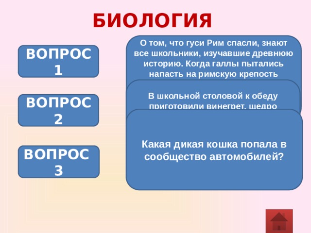 БИОЛОГИЯ О том, что гуси Рим спасли, знают все школьники, изучавшие древнюю историю. Когда галлы пытались напасть на римскую крепость ночью, гуси подняли крик. Римляне проснулись и отразили нападение врагов. Как объяснить поведение гусей? ВОПРОС 1 В школьной столовой к обеду приготовили винегрет, щедро приправленный уксусом. Как будет перевариваться картофель из винегрета в ротовой полости? Ответ обоснуйте. ВОПРОС 2 Какая дикая кошка попала в сообщество автомобилей? ВОПРОС 3 