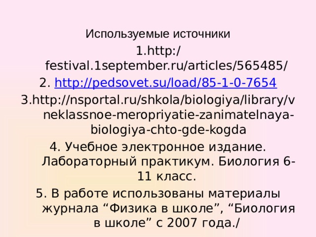 Используемые источники 1.http:/ festival.1september.ru/articles/565485/ 2. http://pedsovet.su/load/85-1-0-7654 3.http://nsportal.ru/shkola/biologiya/library/vneklassnoe-meropriyatie-zanimatelnaya-biologiya-chto-gde-kogda 4. Учебное электронное издание. Лабораторный практикум. Биология 6-11 класс. 5. В работе использованы материалы журнала “Физика в школе”, “Биология в школе” с 2007 года./ 