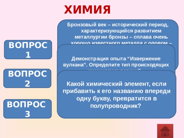 ХИМИЯ Бронзовый век – исторический период, характеризующийся развитием металлургии бронзы – сплава очень хорошо известного металла с оловом – и распространением бронзовых орудий труда и оружия. Древние римляне назвали этот металл в честь острова Кипр. О каком металле идёт речь? ВОПРОС 1 Демонстрация опыта “Извержение вулкана”. Определите тип происходящих химических реакций. (NH4)2Cr2O7 t Cr2O3 + N2 + 4 Н2О ВОПРОС 2 Какой химический элемент, если прибавить к его названию впереди одну букву, превратится в полупроводник? ВОПРОС 3 