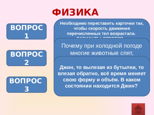 ФИЗИКА Необходимо переставить карточки так, чтобы скорость движения перечисленных тел возрастала. ВАРИАНТЫ ОТВЕТОВ: Прыгает лягушка. Едет автомобиль. Распространяется свет. Распространяется звук. Бежит спортсмен  ВОПРОС 1 Почему при холодной погоде многие животные спят, свернувшись в клубок? ВОПРОС 2 Джин, то вылезая из бутылки, то влезая обратно, всё время меняет свою форму и объём. В каком состоянии находится Джин?  ВОПРОС 3 