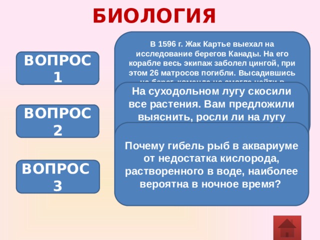 БИОЛОГИЯ В 1596 г. Жак Картье выехал на исследование берегов Канады. На его корабле весь экипаж заболел цингой, при этом 26 матросов погибли. Высадившись на берег, команда не смогла найти в северных лесах ни лимонов, ни овощей. Однако местное население дало простой совет, как спастись от цинги. Каким мог быть этот совет?  ВОПРОС 1 На суходольном лугу скосили все растения. Вам предложили выяснить, росли ли на лугу растения из семейства бобовых. Выполнимо ли это? Ответ поясните. ВОПРОС 2 Почему гибель рыб в аквариуме от недостатка кислорода, растворенного в воде, наиболее вероятна в ночное время?  ВОПРОС 3 
