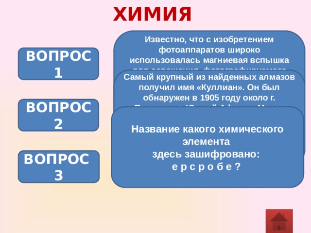 ХИМИЯ Известно, что с изобретением фотоаппаратов широко использовалась магниевая вспышка для освещения, фотографируемого объекта. Магний, ярко сгорая, излучает ослепительный свет, а при этом получается белый порошок, образующий дым при вспышке. Белый порошок – это оксид магния. (Напишите уравнение реакции, происходящей при вспышке магния, укажите тип реакции) ВОПРОС 1 Самый крупный из найденных алмазов получил имя «Куллиан». Он был обнаружен в 1905 году около г. Претории в Южной Африке. Масса «Кулиана» составляла 3106 каратов или 621г, и стоил он 9 млн. фунтов стерлингов. Какая существует связь между алмазами и грифелем простого карандаша? ВОПРОС 2 Название какого химического элемента здесь зашифровано: е р с р о б е ?  ВОПРОС 3 