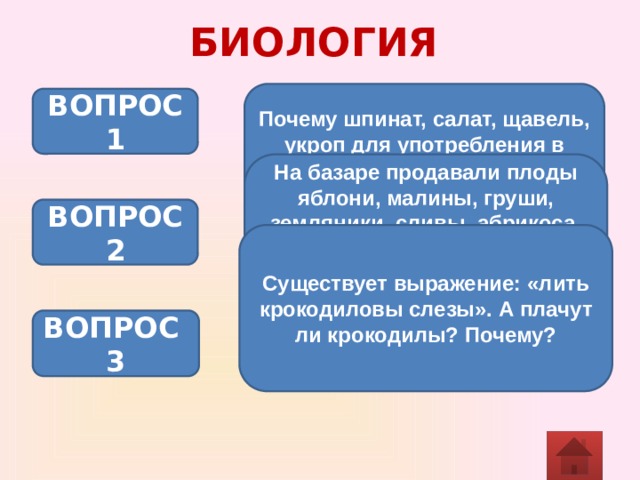 БИОЛОГИЯ Почему шпинат, салат, щавель, укроп для употребления в пищу следует срывать в конце дня, а не утром? ВОПРОС 1 На базаре продавали плоды яблони, малины, груши, земляники, сливы, абрикоса, вишни. Подсчитайте, сколько типов плодов можно выделить среди этого многообразия. ВОПРОС 2 Существует выражение: «лить крокодиловы слезы». А плачут ли крокодилы? Почему? ВОПРОС 3 