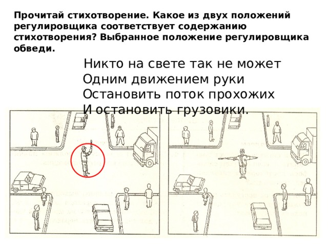Прочитай стихотворение. Какое из двух положений регулировщика соответствует содержанию стихотворения? Выбранное положение регулировщика обведи.  Никто на свете так не может  Одним движением руки  Остановить поток прохожих  И остановить грузовики. 