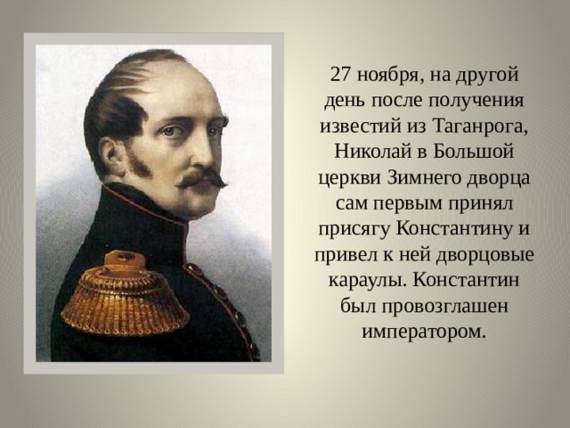27 ноября, на другой день после получения известий из Таганрога, Николай в Большой церкви Зимнего дворца сам первым принял присягу Константину и привел к ней дворцовые караулы. Константин был провозглашен императором. 