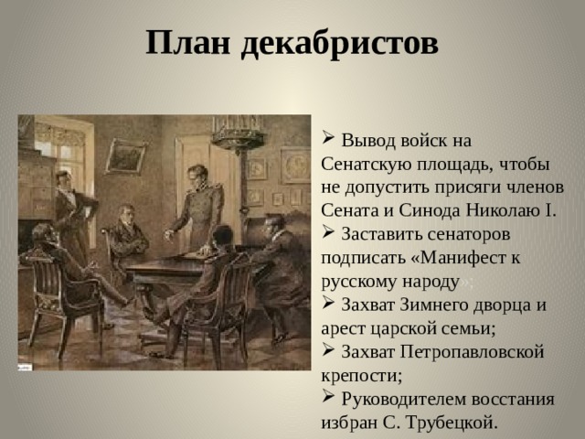 План декабристов  Вывод войск на Сенатскую площадь, чтобы не допустить присяги членов Сената и Синода Николаю I.  Заставить сенаторов подписать «Манифест к русскому народу »;  Захват Зимнего дворца и арест царской семьи;  Захват Петропавловской крепости;  Руководителем восстания избран С. Трубецкой. 