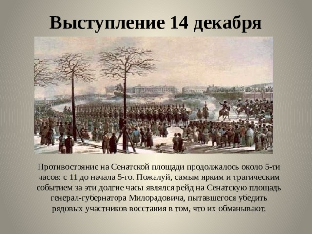 Выступление 14 декабря Противостояние на Сенатской площади продолжалось около 5-ти часов: с 11 до начала 5-го. Пожалуй, самым ярким и трагическим событием за эти долгие часы являлся рейд на Сенатскую площадь генерал-губернатора Милорадовича, пытавшегося убедить рядовых участников восстания в том, что их обманывают. 