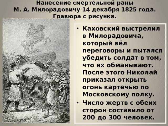 Нанесение смертельной раны М. А. Милорадовичу 14 декабря 1825 года. Гравюра с рисунка. Каховский выстрелил в Милорадовича, который вёл переговоры и пытался убедить солдат в том, что их обманывают. После этого Николай приказал открыть огонь картечью по Московскому полку. Число жертв с обеих сторон составило от 200 до 300 человек. 