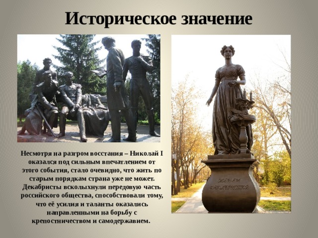 Историческое значение Несмотря на разгром восстания – Николай I оказался под сильным впечатлением от этого события, стало очевидно, что жить по старым порядкам страна уже не может. Декабристы всколыхнули передовую часть российского общества, способствовали тому, что её усилия и таланты оказались направленными на борьбу с крепостничеством и самодержавием. 