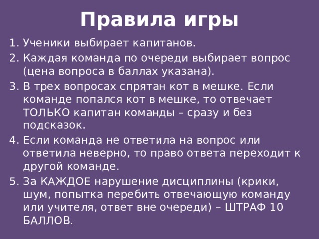Правила игры Ученики выбирает капитанов. Каждая команда по очереди выбирает вопрос (цена вопроса в баллах указана). В трех вопросах спрятан кот в мешке. Если команде попался кот в мешке, то отвечает ТОЛЬКО капитан команды – сразу и без подсказок. Если команда не ответила на вопрос или ответила неверно, то право ответа переходит к другой команде. За КАЖДОЕ нарушение дисциплины (крики, шум, попытка перебить отвечающую команду или учителя, ответ вне очереди) – ШТРАФ 10 БАЛЛОВ. 