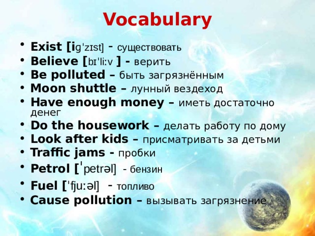 Vocabulary Exist [i ɡˈzɪst ] - существовать Believe [ bɪˈliːv  ] - верить Be polluted – быть загрязнённым Moon shuttle – лунный вездеход Have enough money – иметь достаточно денег Do the housework – делать работу по дому Look after kids – присматривать за детьми Traffic jams - пробки Petrol  [ ˈ petrəl ] - бензин Fuel  [ ˈfjuːəl ] - топливо Cause pollution – вызывать загрязнение   