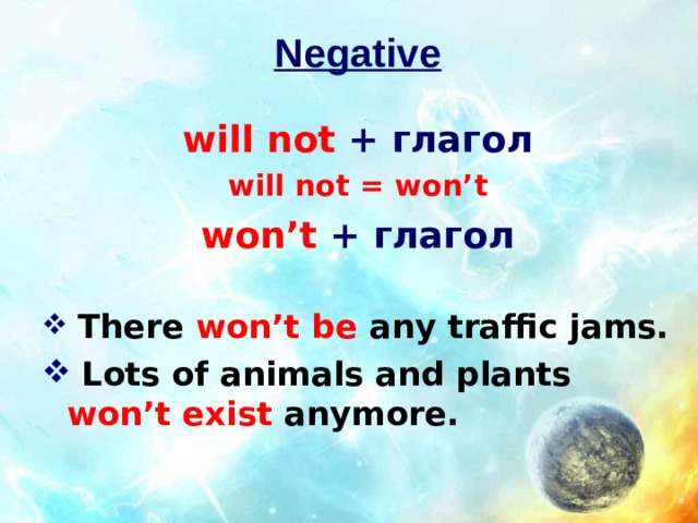 Negative  will not + глагол will not = won’t won’t + глагол  There  won’t be  any traffic jams.  Lots of animals and plants  won’t exist  anymore. 